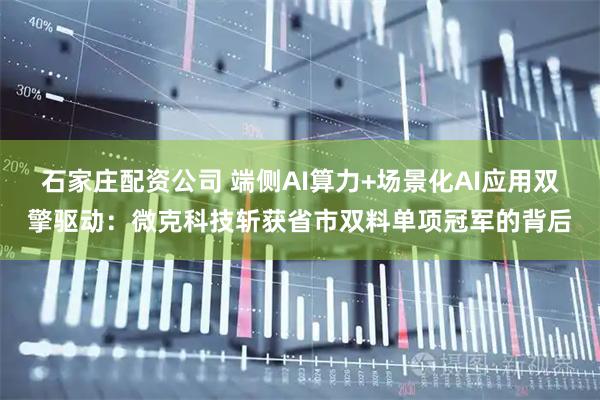 石家庄配资公司 端侧AI算力+场景化AI应用双擎驱动：微克科技斩获省市双料单项冠军的背后