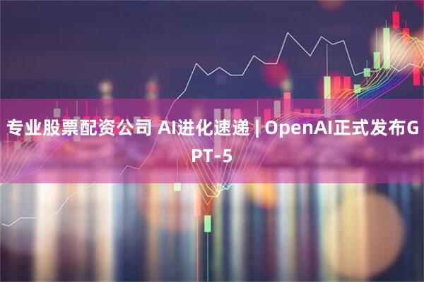 专业股票配资公司 AI进化速递 | OpenAI正式发布GPT-5