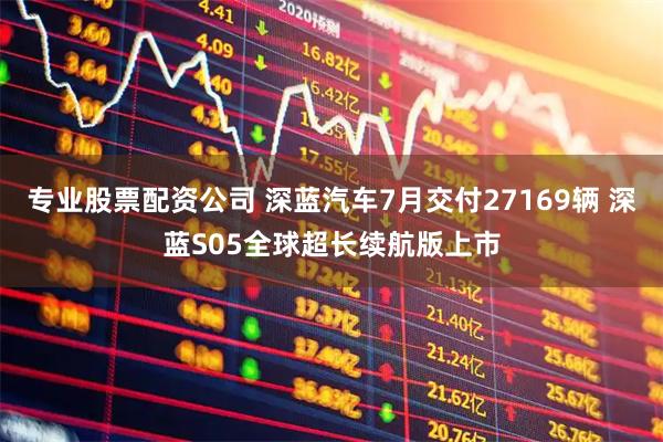 专业股票配资公司 深蓝汽车7月交付27169辆 深蓝S05全球超长续航版上市
