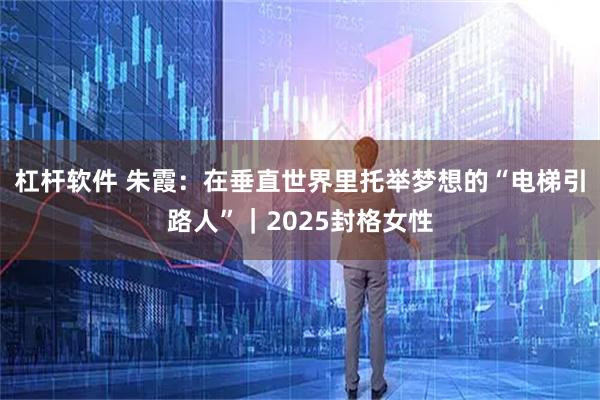 杠杆软件 朱霞：在垂直世界里托举梦想的“电梯引路人”｜2025封格女性