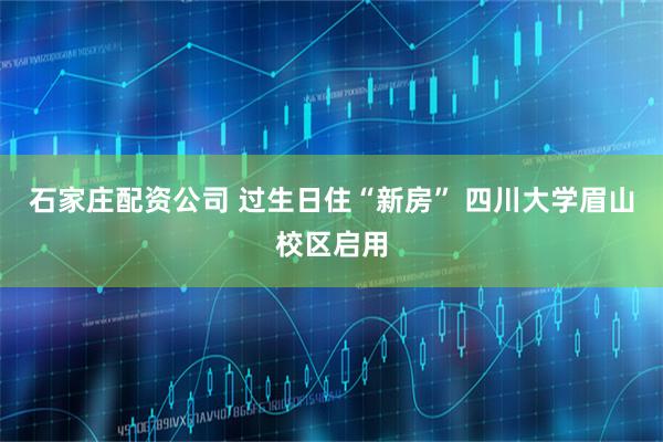 石家庄配资公司 过生日住“新房” 四川大学眉山校区启用