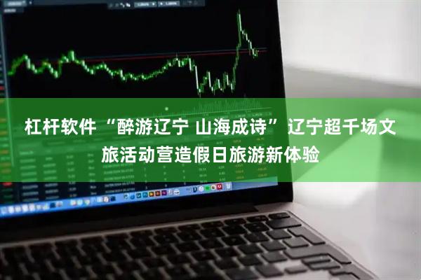 杠杆软件 “醉游辽宁 山海成诗” 辽宁超千场文旅活动营造假日旅游新体验