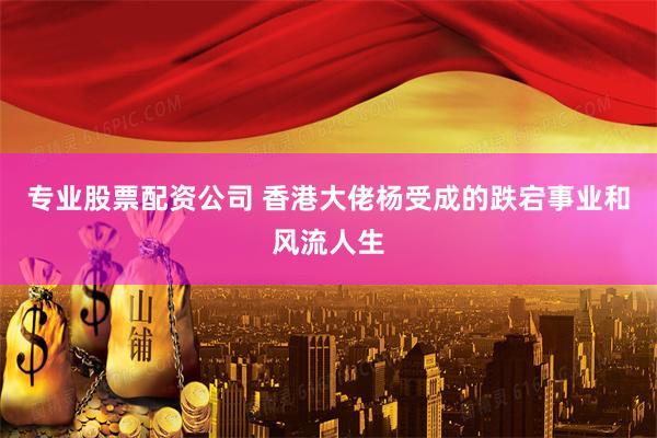 专业股票配资公司 香港大佬杨受成的跌宕事业和风流人生