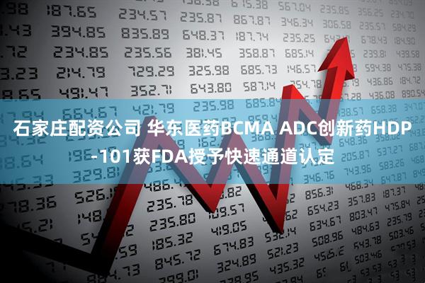石家庄配资公司 华东医药BCMA ADC创新药HDP-101获FDA授予快速通道认定