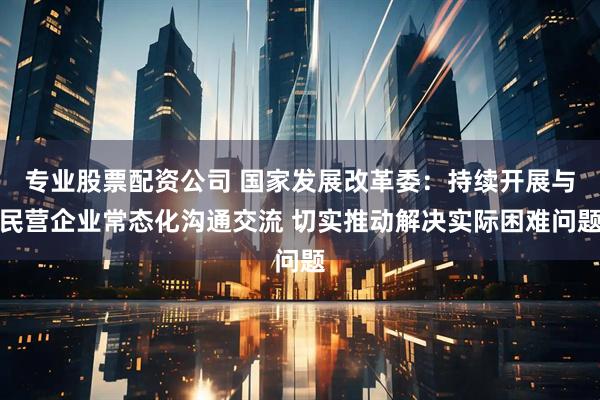 专业股票配资公司 国家发展改革委：持续开展与民营企业常态化沟通交流 切实推动解决实际困难问题
