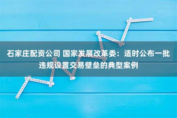 石家庄配资公司 国家发展改革委:适时公布一批违规设置交易壁垒的典型案例