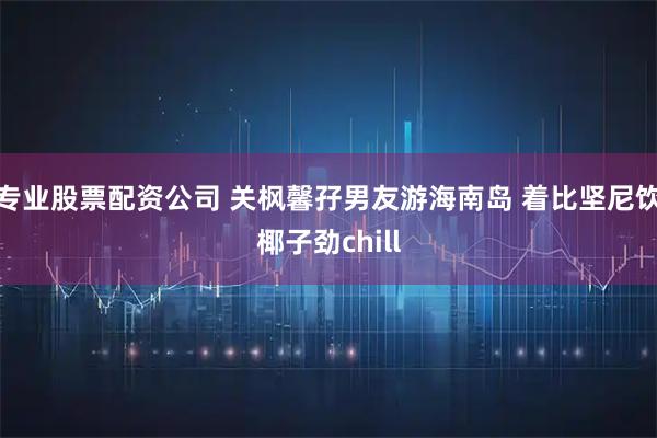 专业股票配资公司 关枫馨孖男友游海南岛 着比坚尼饮椰子劲chill