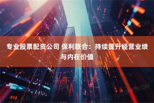 专业股票配资公司 保利联合：持续提升经营业绩与内在价值