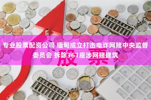 专业股票配资公司 缅甸成立打击电诈网赌中央监督委员会 拆除361座涉网赌建筑