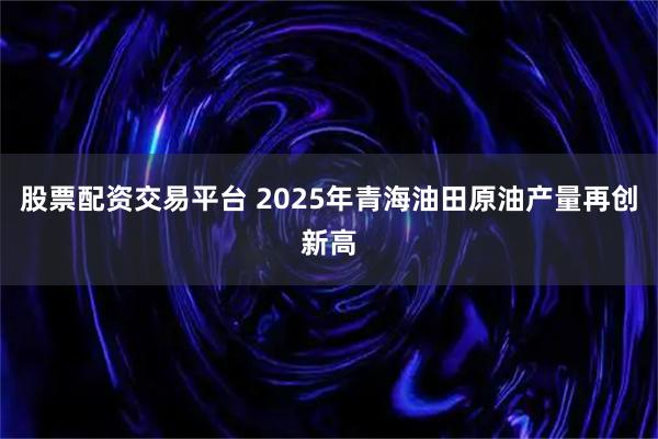 股票配资交易平台 2025年青海油田原油产量再创新高