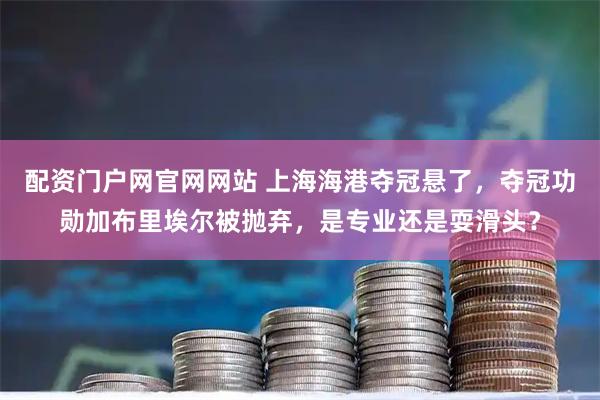 配资门户网官网网站 上海海港夺冠悬了，夺冠功勋加布里埃尔被抛弃，是专业还是耍滑头？