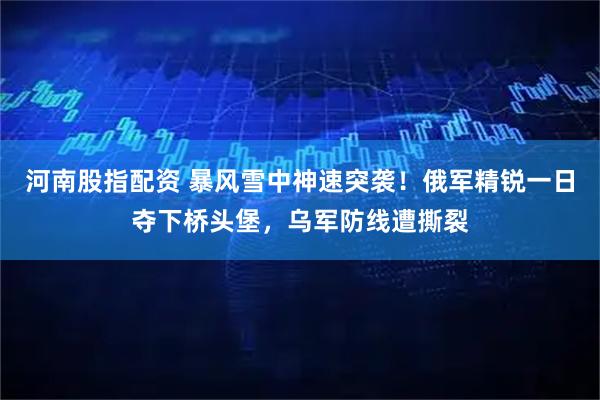 河南股指配资 暴风雪中神速突袭！俄军精锐一日夺下桥头堡，乌军防线遭撕裂