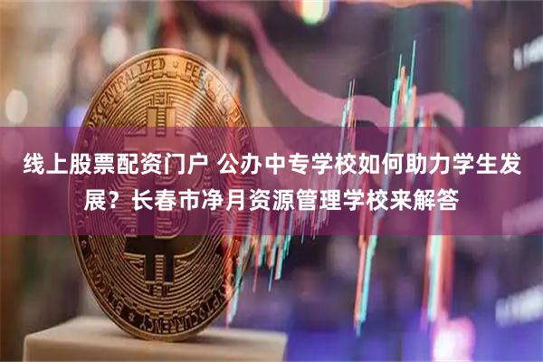 线上股票配资门户 公办中专学校如何助力学生发展？长春市净月资源管理学校来解答