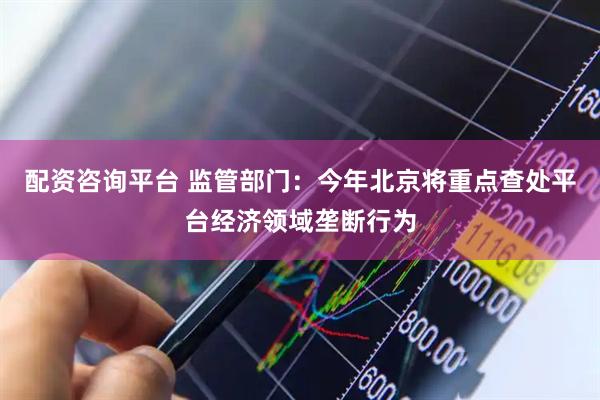 配资咨询平台 监管部门：今年北京将重点查处平台经济领域垄断行为