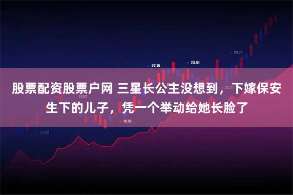 股票配资股票户网 三星长公主没想到，下嫁保安生下的儿子，凭一个举动给她长脸了
