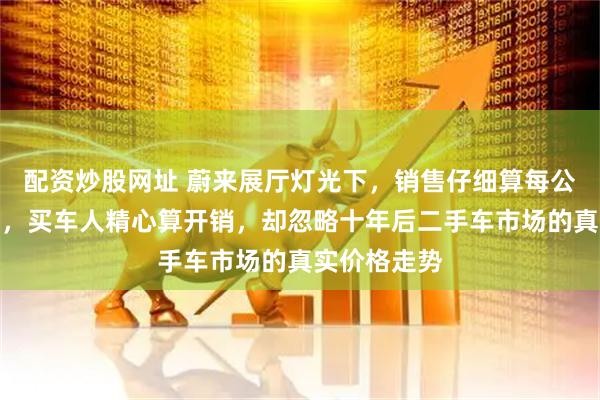 配资炒股网址 蔚来展厅灯光下,销售仔细算每公里省几毛钱,买车人精心算开销,却忽略十年后二手车市场的真实价格走势
