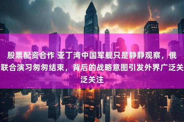 股票配资合作 亚丁湾中国军舰只是静静观察，俄伊联合演习匆匆结束，背后的战略意图引发外界广泛关注
