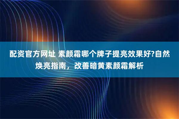 配资官方网址 素颜霜哪个牌子提亮效果好?自然焕亮指南,改善暗黄素颜霜解析
