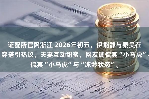 证配所官网浙江 2026年初五,伊能静与秦昊在沈阳中街偶遇,穿搭引热议,夫妻互动甜蜜,网友调侃其“小马虎”与“冻龄状态”。