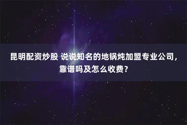 昆明配资炒股 说说知名的地锅炖加盟专业公司，靠谱吗及怎么收费？
