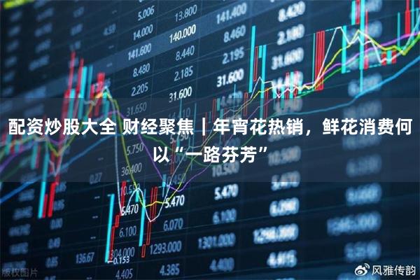 配资炒股大全 财经聚焦|年宵花热销,鲜花消费何以“一路芬芳”