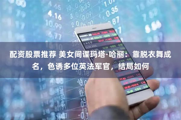 配资股票推荐 美女间谍玛塔·哈丽：靠脱衣舞成名，色诱多位英法军官，结局如何