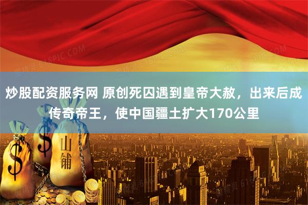 炒股配资服务网 原创死囚遇到皇帝大赦,出来后成传奇帝王,使中国疆土扩大170公里