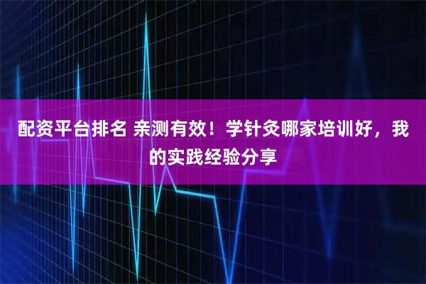 配资平台排名 亲测有效!学针灸哪家培训好,我的实践经验分享
