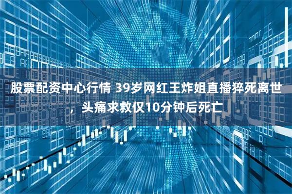 股票配资中心行情 39岁网红王炸姐直播猝死离世，头痛求救仅10分钟后死亡
