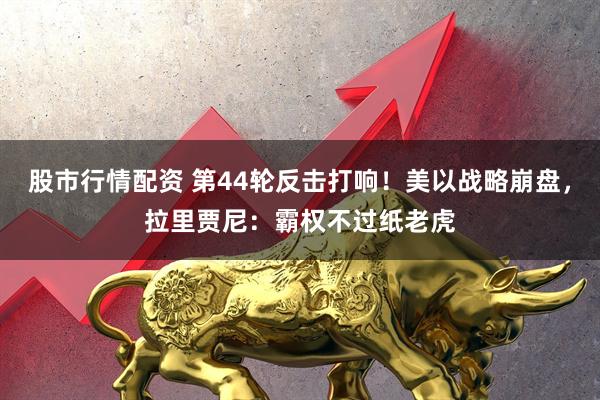 股市行情配资 第44轮反击打响！美以战略崩盘，拉里贾尼：霸权不过纸老虎