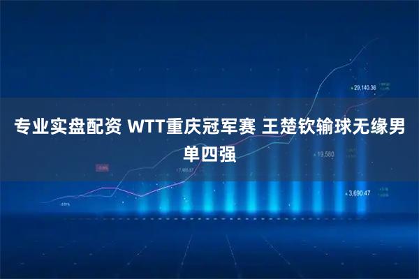 专业实盘配资 WTT重庆冠军赛 王楚钦输球无缘男单四强
