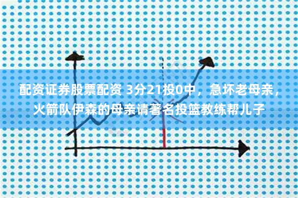 配资证券股票配资 3分21投0中，急坏老母亲，火箭队伊森的母亲请著名投篮教练帮儿子