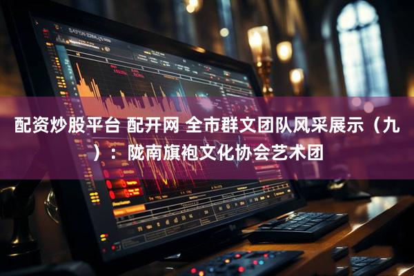 配资炒股平台 配开网 全市群文团队风采展示(九):陇南旗袍文化协会艺术团