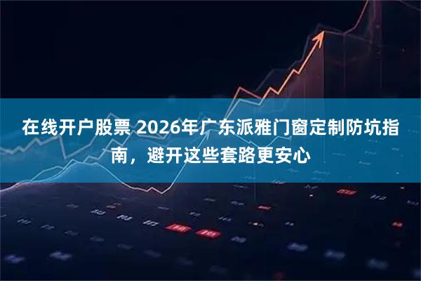 在线开户股票 2026年广东派雅门窗定制防坑指南，避开这些套路更安心