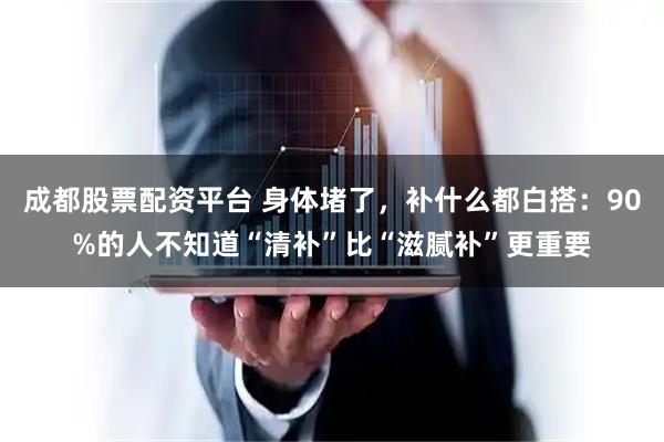 成都股票配资平台 身体堵了，补什么都白搭：90%的人不知道“清补”比“滋腻补”更重要