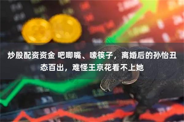 炒股配资资金 吧唧嘴、嗦筷子，离婚后的孙怡丑态百出，难怪王京花看不上她