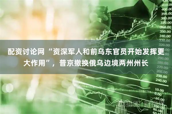 配资讨论网 “资深军人和前乌东官员开始发挥更大作用”，普京撤换俄乌边境两州州长