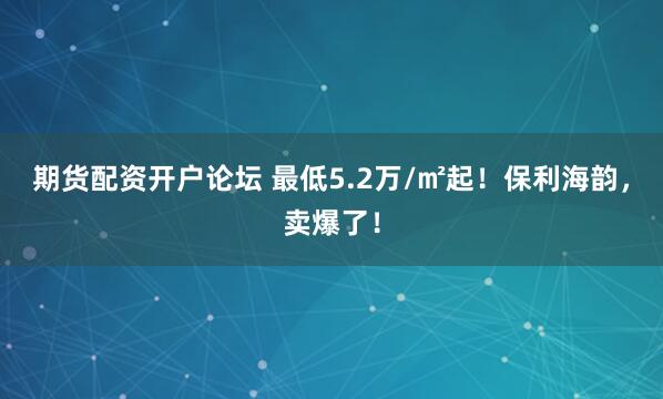 期货配资开户论坛 最低5.2万/㎡起！保利海韵，卖爆了！
