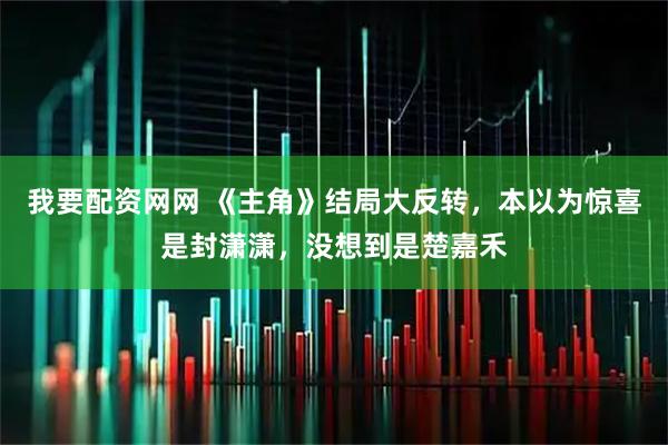 我要配资网网 《主角》结局大反转，本以为惊喜是封潇潇，没想到是楚嘉禾