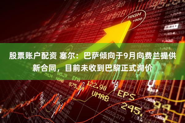 股票账户配资 塞尔：巴萨倾向于9月向费兰提供新合同，目前未收到巴黎正式询价